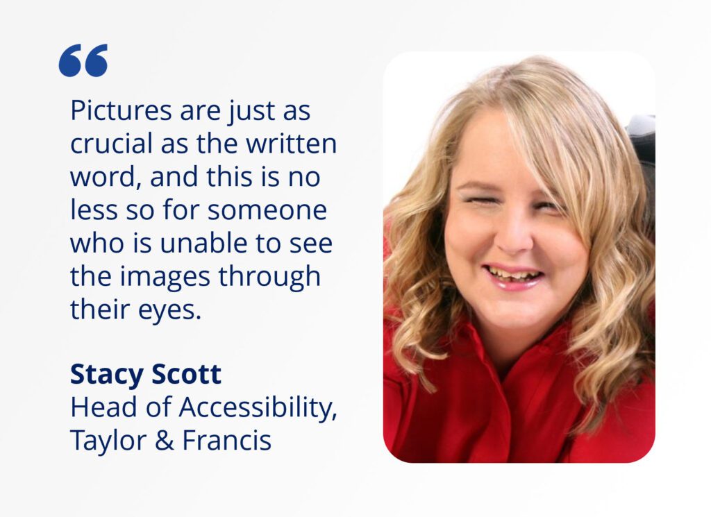 Quote from Stacy Scott, head of accessibility at Taylor & Francis alongside her headshot. The quote reads “Pictures are just as crucial as the written word, and this is no less for someone who is unable to see the images through their eyes”.